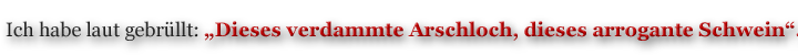 Ich habe laut gebrüllt: „dieses verdammte Arschloch, dieses arrogante Schwein“. 
