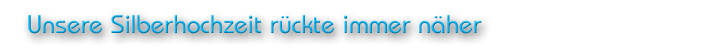 Unsere Silberhochzeit rückte immer näher