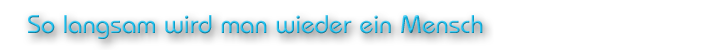 So langsam wird man wieder ein Mensch