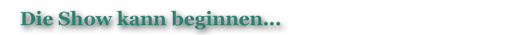Die Show kann beginnen…