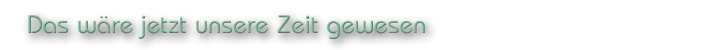 Das wäre jetzt unsere Zeit gewesen