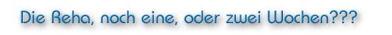 Die Reha, noch eine, oder zwei Wochen???